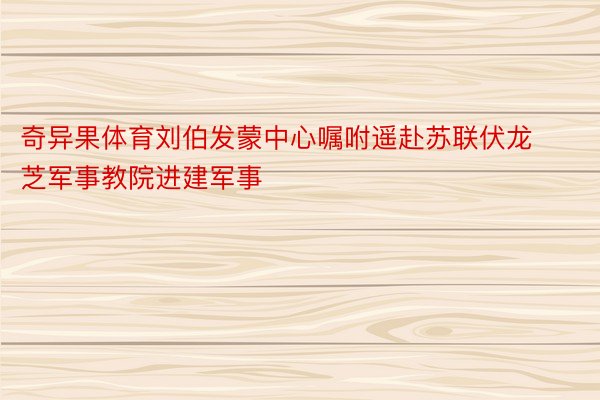 奇异果体育刘伯发蒙中心嘱咐遥赴苏联伏龙芝军事教院进建军事