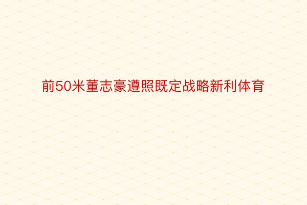 前50米董志豪遵照既定战略新利体育