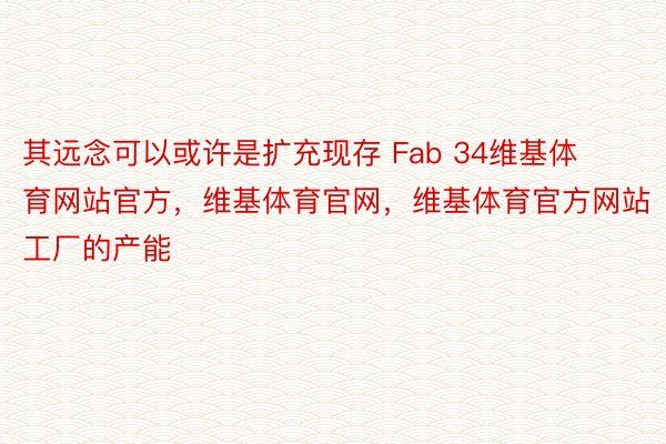 其远念可以或许是扩充现存 Fab 34维基体育网站官方，维基体育官网，维基体育官方网站 工厂的产能