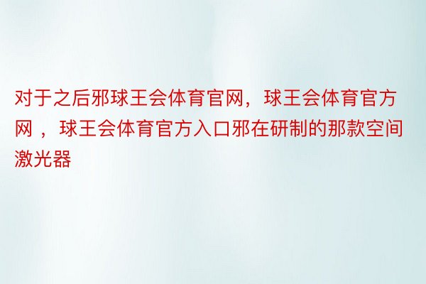 对于之后邪球王会体育官网，球王会体育官方网 ，球王会体育官方入口邪在研制的那款空间激光器