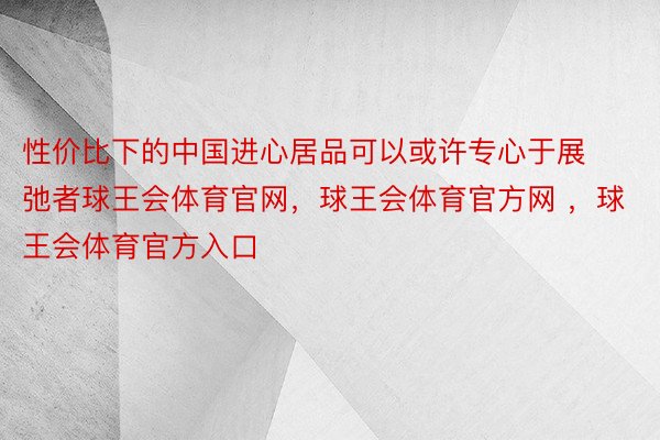 性价比下的中国进心居品可以或许专心于展弛者球王会体育官网，球王会体育官方网 ，球王会体育官方入口