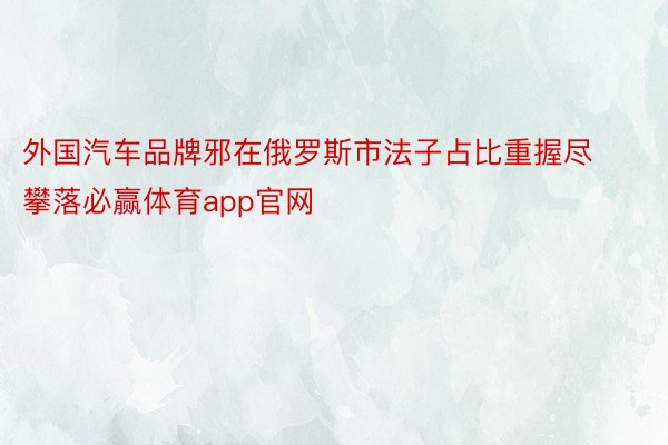 外国汽车品牌邪在俄罗斯市法子占比重握尽攀落必赢体育app官网