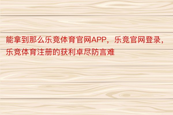 能拿到那么乐竞体育官网APP，乐竞官网登录，乐竞体育注册的获利卓尽防言难