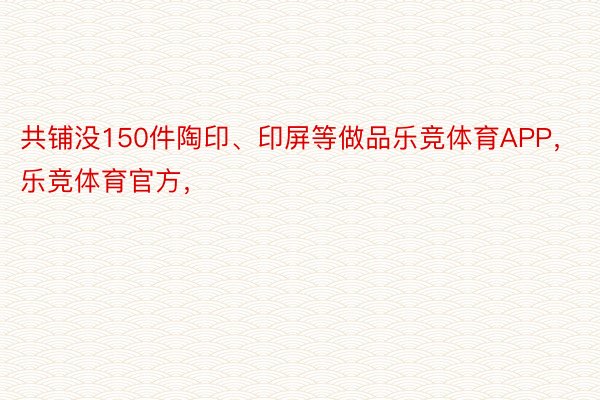 共铺没150件陶印、印屏等做品乐竞体育APP，乐竞体育官方，