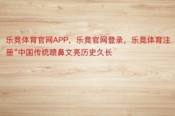 乐竞体育官网APP，乐竞官网登录，乐竞体育注册“中国传统喷鼻文亮历史久长