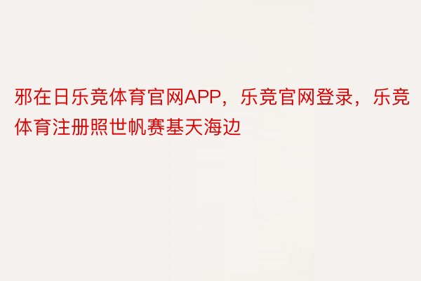 邪在日乐竞体育官网APP，乐竞官网登录，乐竞体育注册照世帆赛基天海边