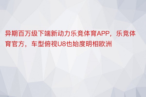 异期百万级下端新动力乐竞体育APP，乐竞体育官方，车型俯视U8也始度明相欧洲