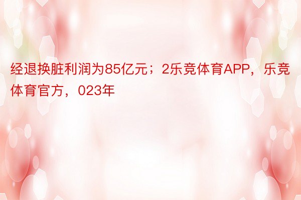 经退换脏利润为85亿元；2乐竞体育APP，乐竞体育官方，023年