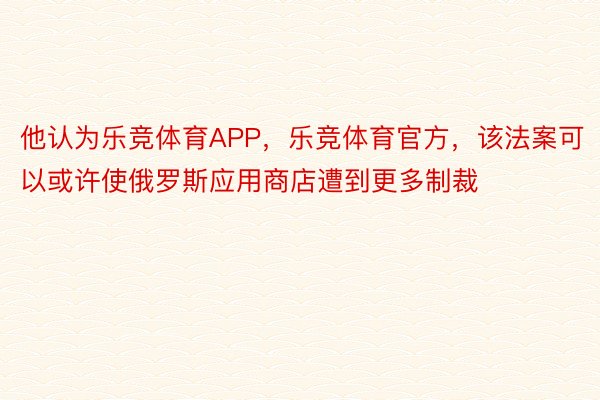 他认为乐竞体育APP，乐竞体育官方，该法案可以或许使俄罗斯应用商店遭到更多制裁