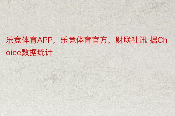 乐竞体育APP，乐竞体育官方，财联社讯 据Choice数据统计