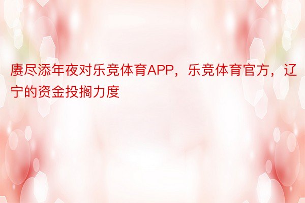 赓尽添年夜对乐竞体育APP，乐竞体育官方，辽宁的资金投搁力度