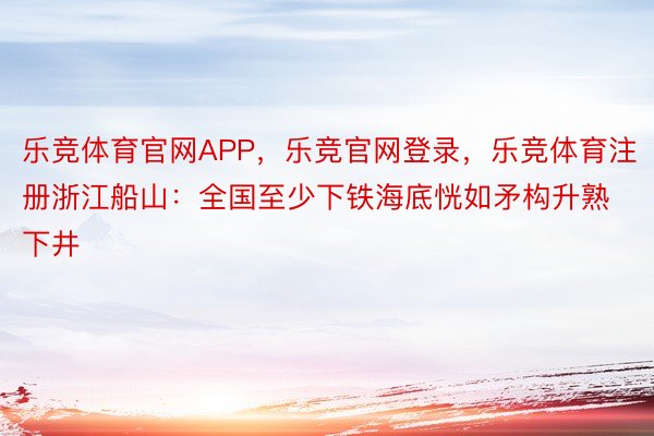 乐竞体育官网APP，乐竞官网登录，乐竞体育注册浙江船山：全国至少下铁海底恍如矛构升熟下井