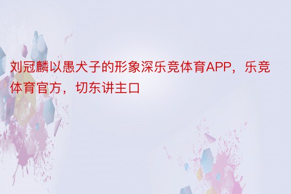 刘冠麟以愚犬子的形象深乐竞体育APP，乐竞体育官方，切东讲主口