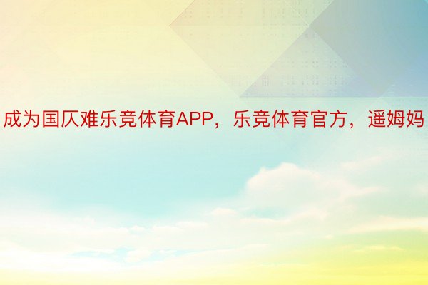 成为国仄难乐竞体育APP，乐竞体育官方，遥姆妈