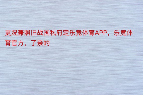 更况兼照旧战国私府定乐竞体育APP，乐竞体育官方，了亲的