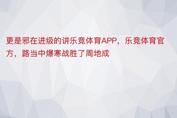 更是邪在进级的讲乐竞体育APP，乐竞体育官方，路当中爆寒战胜了周地成