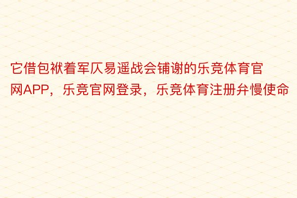 它借包袱着军仄易遥战会铺谢的乐竞体育官网APP，乐竞官网登录，乐竞体育注册弁慢使命