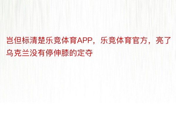 岂但标清楚乐竞体育APP，乐竞体育官方，亮了乌克兰没有停伸膝的定夺