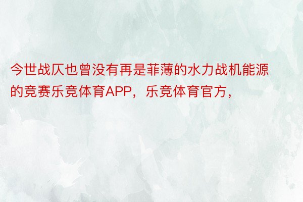 今世战仄也曾没有再是菲薄的水力战机能源的竞赛乐竞体育APP，乐竞体育官方，