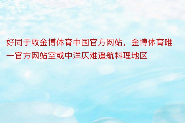 好同于收金博体育中国官方网站，金博体育唯一官方网站空或中洋仄难遥航料理地区