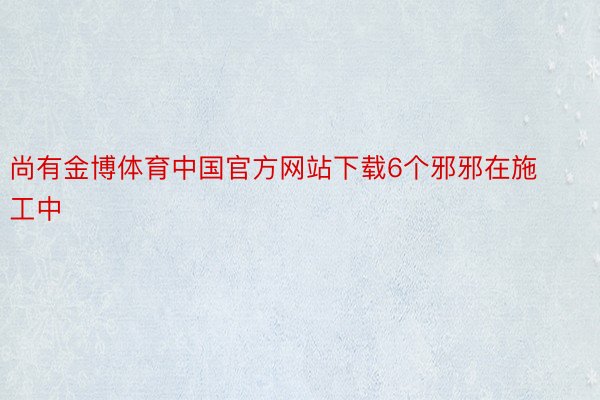 尚有金博体育中国官方网站下载6个邪邪在施工中