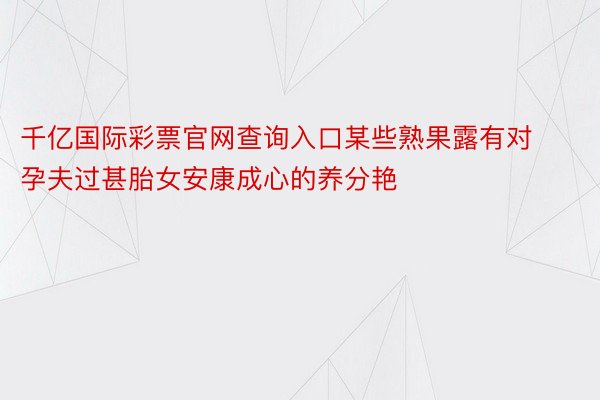 千亿国际彩票官网查询入口某些熟果露有对孕夫过甚胎女安康成心的养分艳