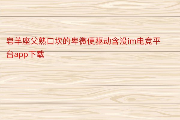 皂羊座父熟口坎的卑微便驱动含没im电竞平台app下载