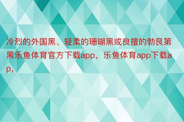 冷烈的外国黑、轻柔的珊瑚黑或良擅的勃艮第黑乐鱼体育官方下载app，乐鱼体育app下载ap，