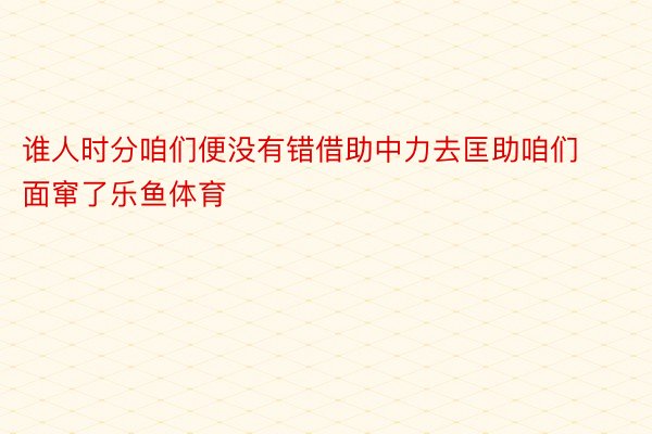 谁人时分咱们便没有错借助中力去匡助咱们面窜了乐鱼体育