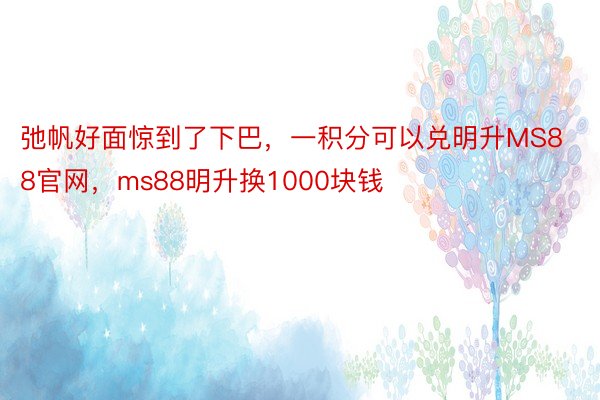 弛帆好面惊到了下巴，一积分可以兑明升MS88官网，ms88明升换1000块钱