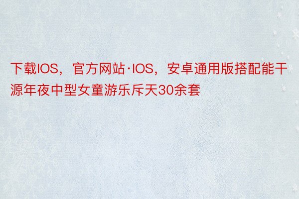 下载IOS，官方网站·IOS，安卓通用版搭配能干源年夜中型女童游乐斥天30余套