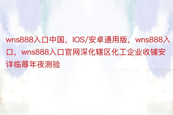 wns888入口中国，IOS/安卓通用版，wns888入口，wns888入口官网深化辖区化工企业收铺安详临蓐年夜测验