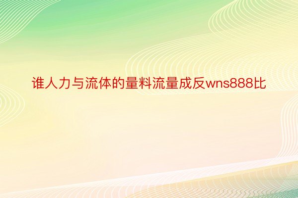 谁人力与流体的量料流量成反wns888比