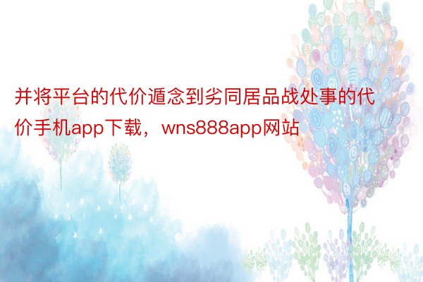 并将平台的代价遁念到劣同居品战处事的代价手机app下载，wns888app网站