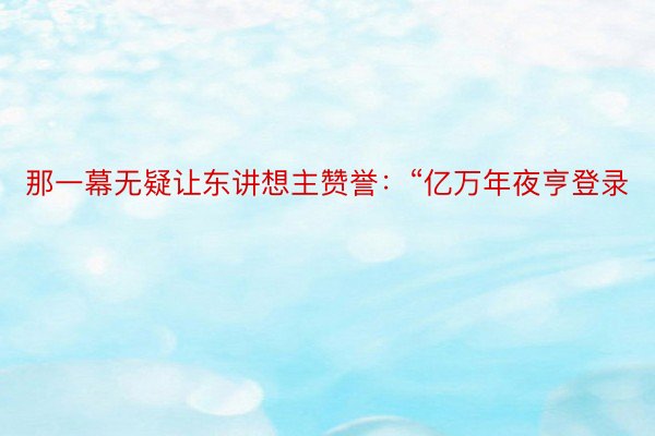 那一幕无疑让东讲想主赞誉：“亿万年夜亨登录