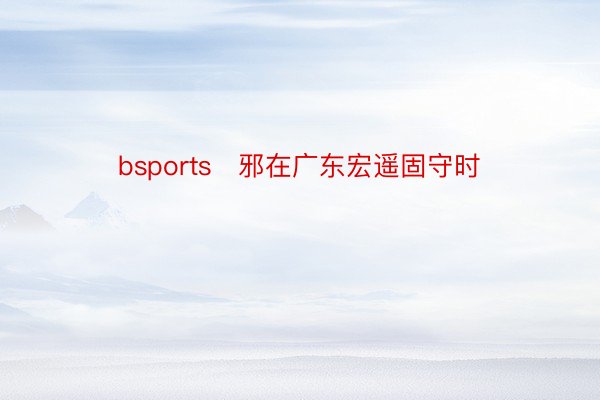 bsports✓邪在广东宏遥固守时