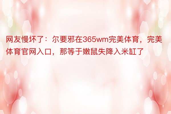 网友慢坏了：尔要邪在365wm完美体育，完美体育官网入口，那等于嫩鼠失降入米缸了