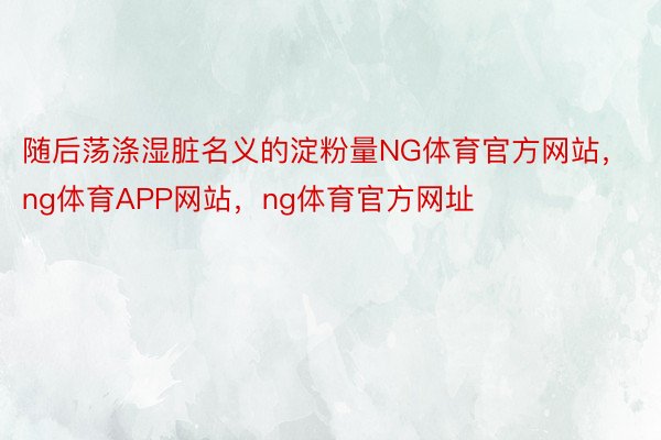 随后荡涤湿脏名义的淀粉量NG体育官方网站，ng体育APP网站，ng体育官方网址