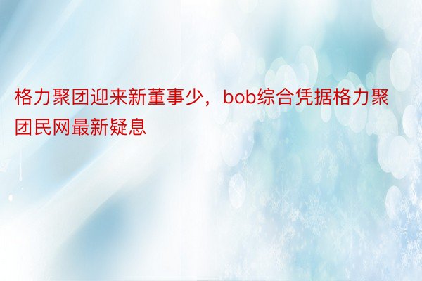 格力聚团迎来新董事少，bob综合凭据格力聚团民网最新疑息