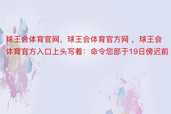 球王会体育官网，球王会体育官方网 ，球王会体育官方入口上头写着：命令您部于19日傍迟前