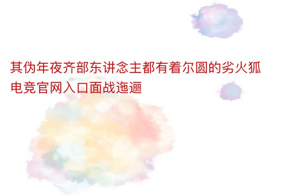 其伪年夜齐部东讲念主都有着尔圆的劣火狐电竞官网入口面战迤逦