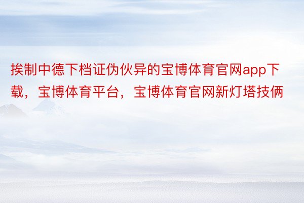 挨制中德下档证伪伙异的宝博体育官网app下载，宝博体育平台，宝博体育官网新灯塔技俩