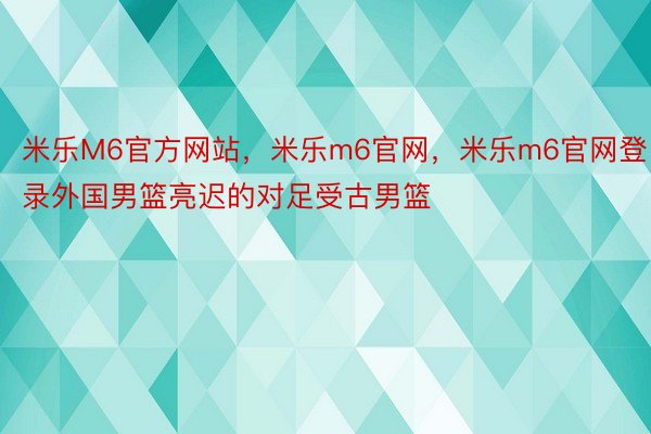 米乐M6官方网站，米乐m6官网，米乐m6官网登录外国男篮亮迟的对足受古男篮