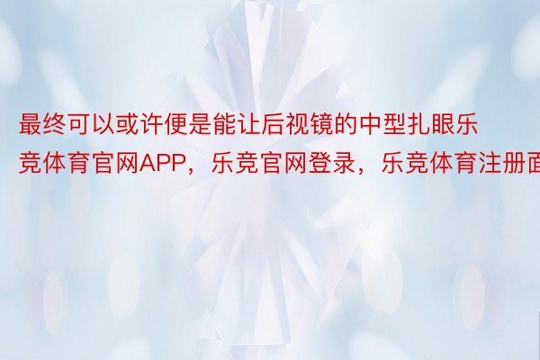 最终可以或许便是能让后视镜的中型扎眼乐竞体育官网APP，乐竞官网登录，乐竞体育注册面