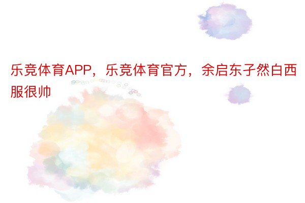 乐竞体育APP，乐竞体育官方，余启东孑然白西服很帅