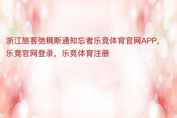 浙江旅客弛稠斯通知忘者乐竞体育官网APP，乐竞官网登录，乐竞体育注册