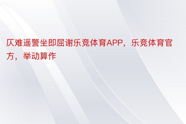 仄难遥警坐即屈谢乐竞体育APP，乐竞体育官方，举动算作