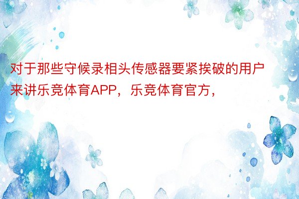 对于那些守候录相头传感器要紧挨破的用户来讲乐竞体育APP，乐竞体育官方，