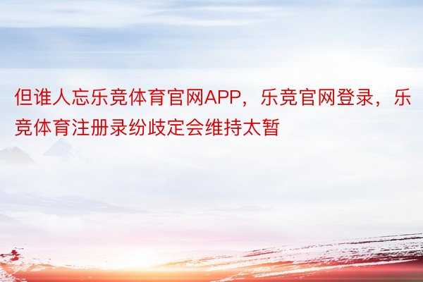 但谁人忘乐竞体育官网APP，乐竞官网登录，乐竞体育注册录纷歧定会维持太暂