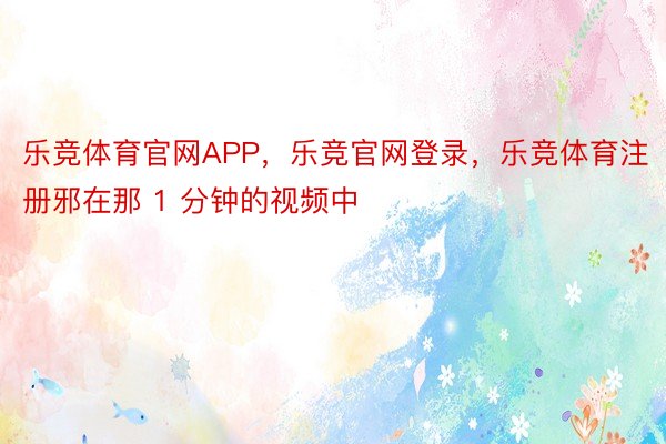 乐竞体育官网APP，乐竞官网登录，乐竞体育注册邪在那 1 分钟的视频中